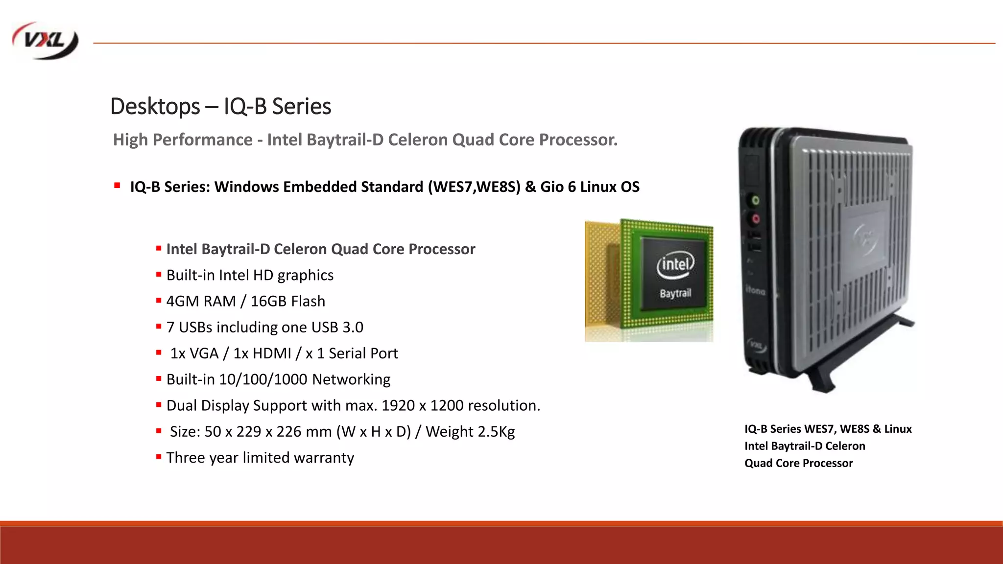  Intel Baytrail-D Celeron Quad Core Processor
 Built-in Intel HD graphics
 4GM RAM / 16GB Flash
 7 USBs including one USB 3.0
 1x VGA / 1x HDMI / x 1 Serial Port
 Built-in 10/100/1000 Networking
 Dual Display Support with max. 1920 x 1200 resolution.
 Size: 50 x 229 x 226 mm (W x H x D) / Weight 2.5Kg
 Three year limited warranty
IQ-B Series WES7, WE8S & Linux
Intel Baytrail-D Celeron
Quad Core Processor
Desktops – IQ-B Series
High Performance - Intel Baytrail-D Celeron Quad Core Processor.
 IQ-B Series: Windows Embedded Standard (WES7,WE8S) & Gio 6 Linux OS
 