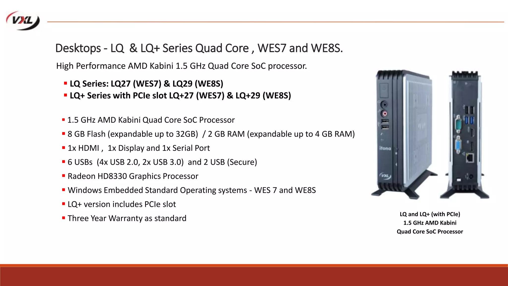  1.5 GHz AMD Kabini Quad Core SoC Processor
 8 GB Flash (expandable up to 32GB) / 2 GB RAM (expandable up to 4 GB RAM)
 1x HDMI , 1x Display and 1x Serial Port
 6 USBs (4x USB 2.0, 2x USB 3.0) and 2 USB (Secure)
 Radeon HD8330 Graphics Processor
 Windows Embedded Standard Operating systems - WES 7 and WE8S
 LQ+ version includes PCIe slot
 Three Year Warranty as standard
LQ and LQ+ (with PCIe)
1.5 GHz AMD Kabini
Quad Core SoC Processor
Desktops - LQ & LQ+ Series Quad Core , WES7 and WE8S.
High Performance AMD Kabini 1.5 GHz Quad Core SoC processor.
 LQ Series: LQ27 (WES7) & LQ29 (WE8S)
 LQ+ Series with PCIe slot LQ+27 (WES7) & LQ+29 (WE8S)
 