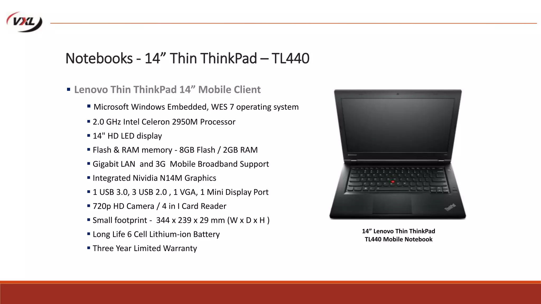 Notebooks - 14” Thin ThinkPad – TL440
 Lenovo Thin ThinkPad 14” Mobile Client
 Microsoft Windows Embedded, WES 7 operating system
 2.0 GHz Intel Celeron 2950M Processor
 14" HD LED display
 Flash & RAM memory - 8GB Flash / 2GB RAM
 Gigabit LAN and 3G Mobile Broadband Support
 Integrated Nividia N14M Graphics
 1 USB 3.0, 3 USB 2.0 , 1 VGA, 1 Mini Display Port
 720p HD Camera / 4 in I Card Reader
 Small footprint - 344 x 239 x 29 mm (W x D x H )
 Long Life 6 Cell Lithium-ion Battery
 Three Year Limited Warranty
14” Lenovo Thin ThinkPad
TL440 Mobile Notebook
 