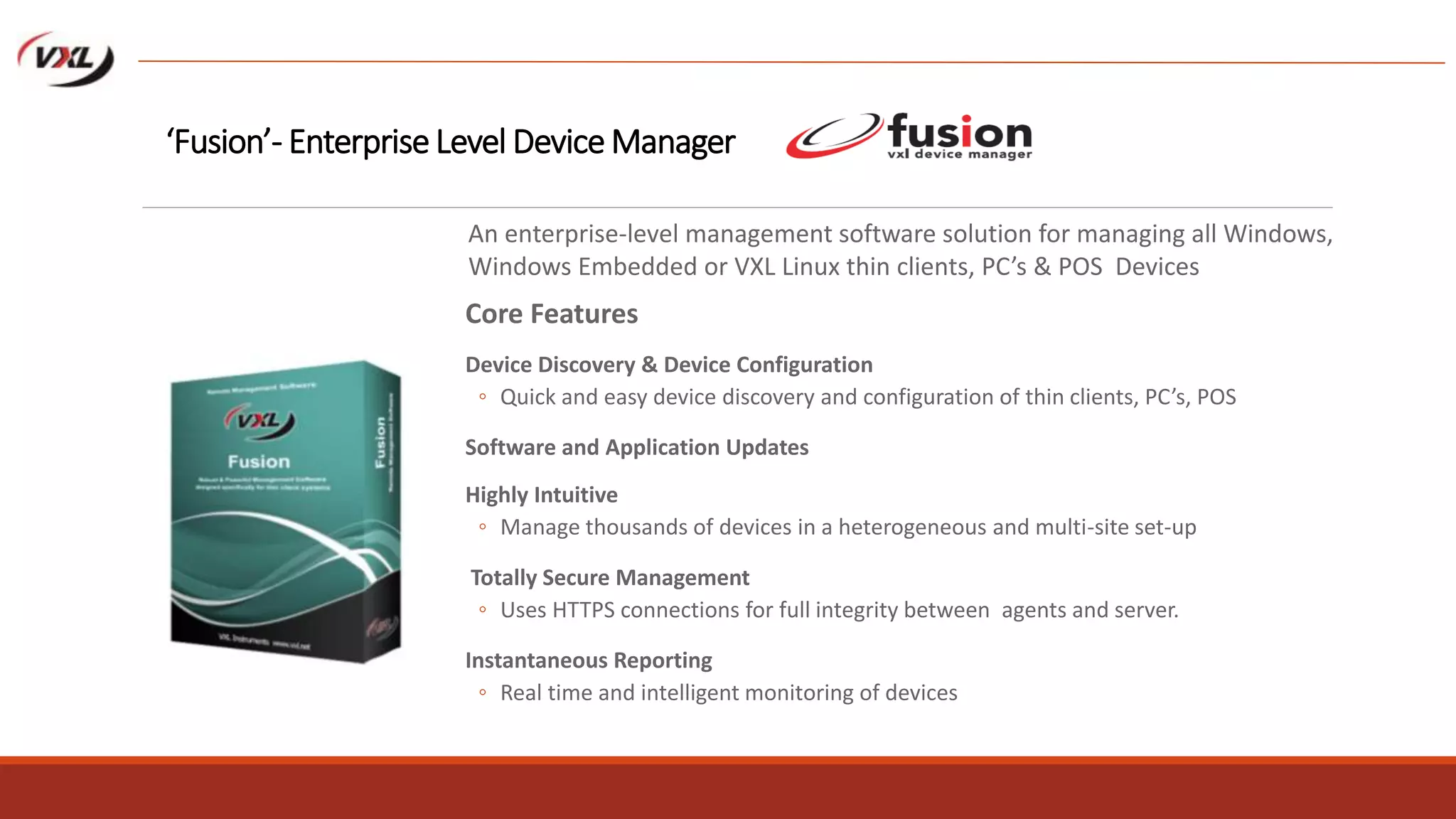 Core Features
Device Discovery & Device Configuration
◦ Quick and easy device discovery and configuration of thin clients, PC’s, POS
Software and Application Updates
Highly Intuitive
◦ Manage thousands of devices in a heterogeneous and multi-site set-up
Totally Secure Management
◦ Uses HTTPS connections for full integrity between agents and server.
Instantaneous Reporting
◦ Real time and intelligent monitoring of devices
‘Fusion’- Enterprise Level Device Manager
An enterprise-level management software solution for managing all Windows,
Windows Embedded or VXL Linux thin clients, PC’s & POS Devices
 