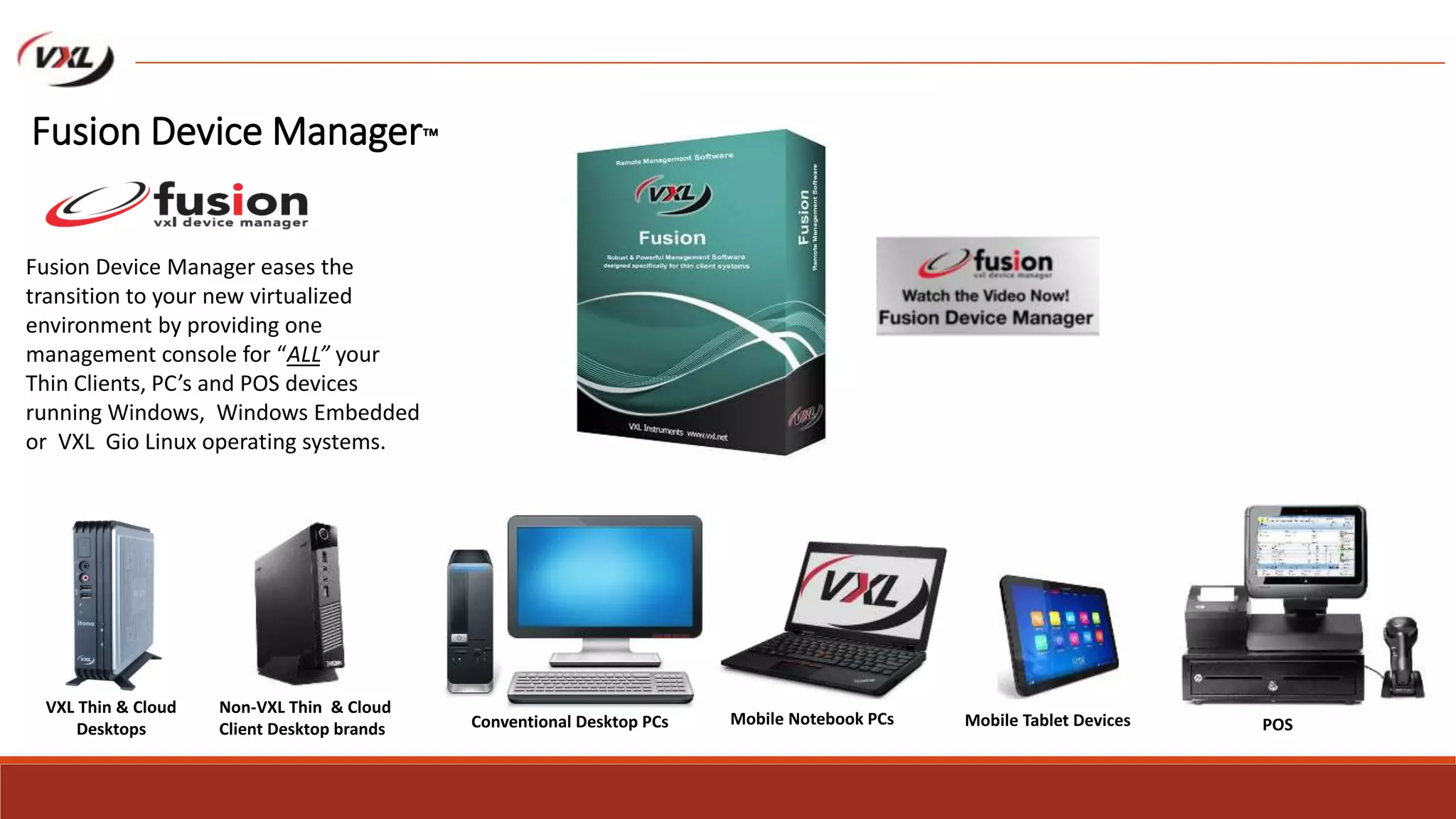 VXL Thin & Cloud
Desktops
Mobile Notebook PCs
Non-VXL Thin & Cloud
Client Desktop brands Mobile Tablet Devices
Fusion Device Manager eases the
transition to your new virtualized
environment by providing one
management console for “ALL” your
Thin Clients, PC’s and POS devices
running Windows, Windows Embedded
or VXL Gio Linux operating systems.
POSConventional Desktop PCs
Fusion Device Manager™
 