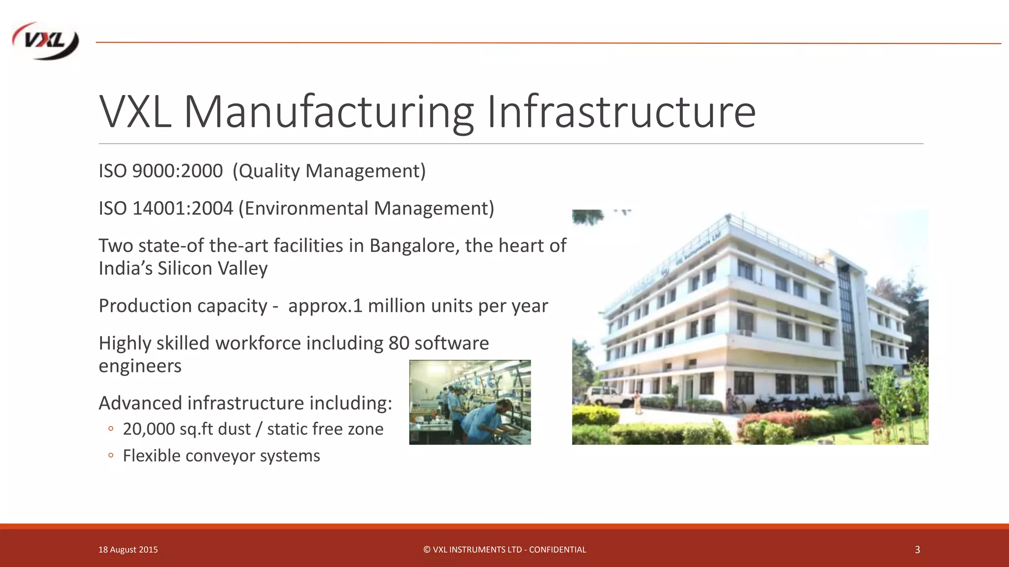 VXL Manufacturing Infrastructure
18 August 2015 © VXL INSTRUMENTS LTD - CONFIDENTIAL 3
ISO 9000:2000 (Quality Management)
ISO 14001:2004 (Environmental Management)
Two state-of the-art facilities in Bangalore, the heart of
India’s Silicon Valley
Production capacity - approx.1 million units per year
Highly skilled workforce including 80 software
engineers
Advanced infrastructure including:
◦ 20,000 sq.ft dust / static free zone
◦ Flexible conveyor systems
 