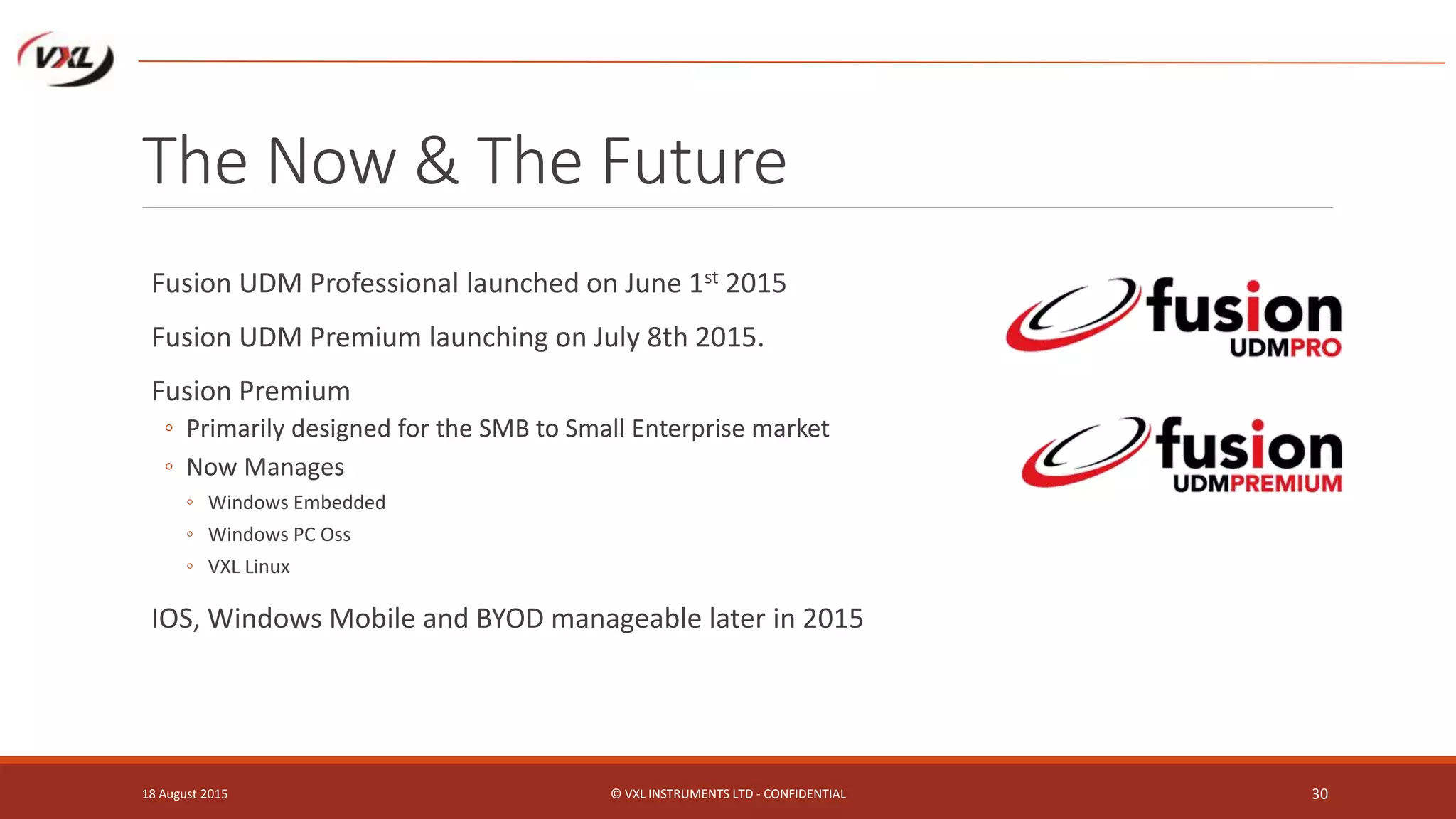 The Now & The Future
Fusion UDM Professional launched on June 1st 2015
Fusion UDM Premium launching on July 8th 2015.
Fusion Premium
◦ Primarily designed for the SMB to Small Enterprise market
◦ Now Manages
◦ Windows Embedded
◦ Windows PC Oss
◦ VXL Linux
IOS, Windows Mobile and BYOD manageable later in 2015
18 August 2015 © VXL INSTRUMENTS LTD - CONFIDENTIAL 30
 