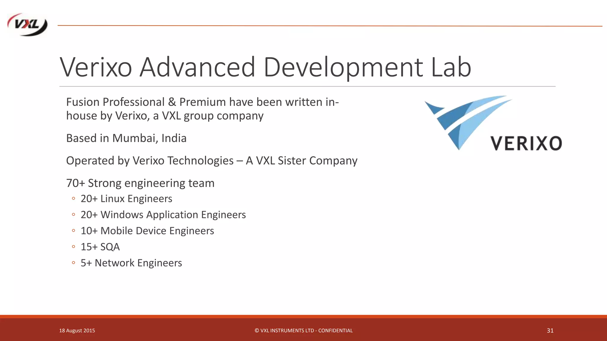 Verixo Advanced Development Lab
Fusion Professional & Premium have been written in-
house by Verixo, a VXL group company
Based in Mumbai, India
Operated by Verixo Technologies – A VXL Sister Company
70+ Strong engineering team
◦ 20+ Linux Engineers
◦ 20+ Windows Application Engineers
◦ 10+ Mobile Device Engineers
◦ 15+ SQA
◦ 5+ Network Engineers
18 August 2015 © VXL INSTRUMENTS LTD - CONFIDENTIAL 31
 