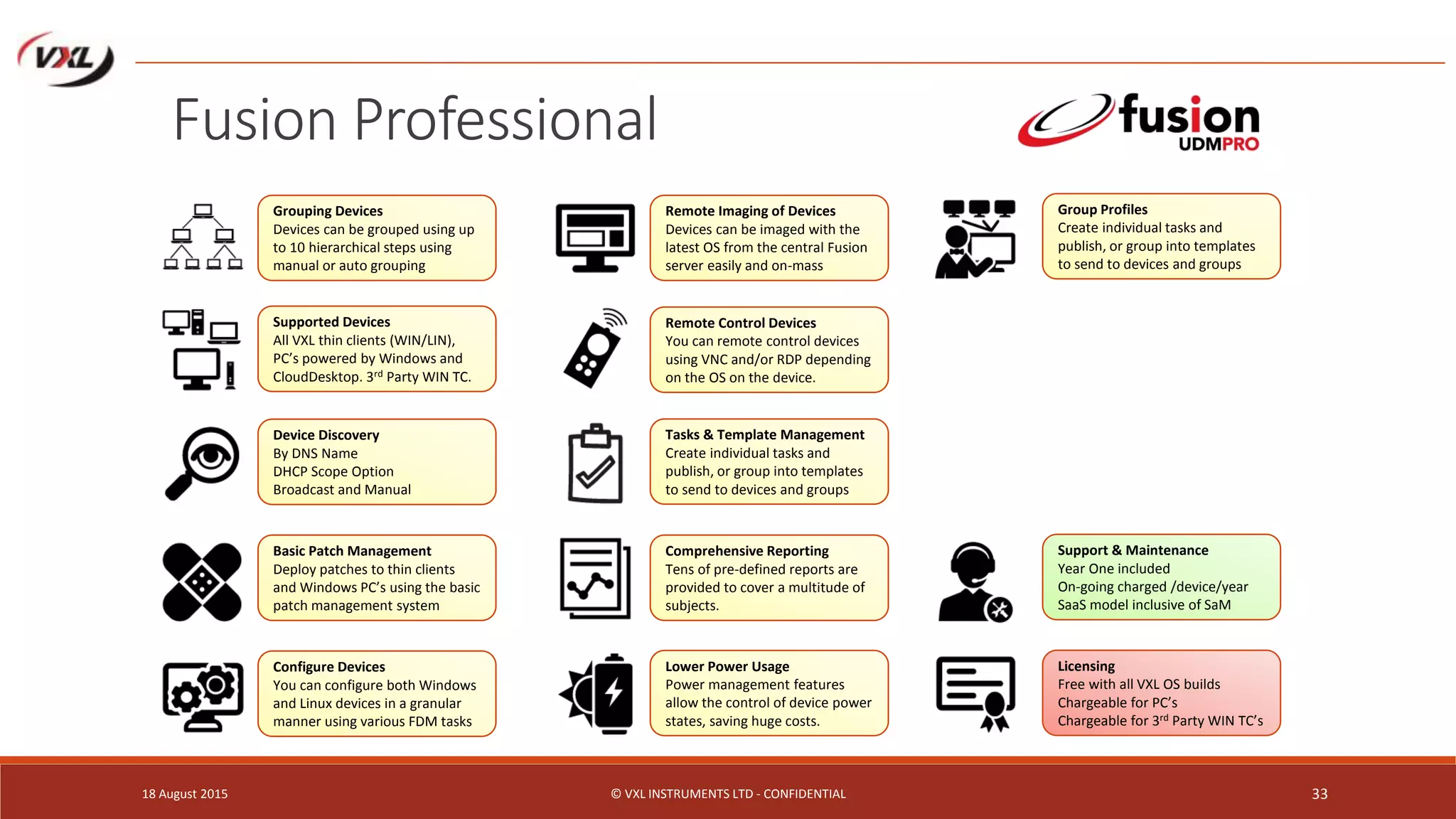 18 August 2015 © VXL INSTRUMENTS LTD - CONFIDENTIAL 33
Fusion Professional
Grouping Devices
Devices can be grouped using up
to 10 hierarchical steps using
manual or auto grouping
Supported Devices
All VXL thin clients (WIN/LIN),
PC’s powered by Windows and
CloudDesktop. 3rd Party WIN TC.
Device Discovery
By DNS Name
DHCP Scope Option
Broadcast and Manual
Basic Patch Management
Deploy patches to thin clients
and Windows PC’s using the basic
patch management system
Configure Devices
You can configure both Windows
and Linux devices in a granular
manner using various FDM tasks
Remote Imaging of Devices
Devices can be imaged with the
latest OS from the central Fusion
server easily and on-mass
Remote Control Devices
You can remote control devices
using VNC and/or RDP depending
on the OS on the device.
Tasks & Template Management
Create individual tasks and
publish, or group into templates
to send to devices and groups
Comprehensive Reporting
Tens of pre-defined reports are
provided to cover a multitude of
subjects.
Lower Power Usage
Power management features
allow the control of device power
states, saving huge costs.
Group Profiles
Create individual tasks and
publish, or group into templates
to send to devices and groups
Licensing
Free with all VXL OS builds
Chargeable for PC’s
Chargeable for 3rd Party WIN TC’s
Support & Maintenance
Year One included
On-going charged /device/year
SaaS model inclusive of SaM
 