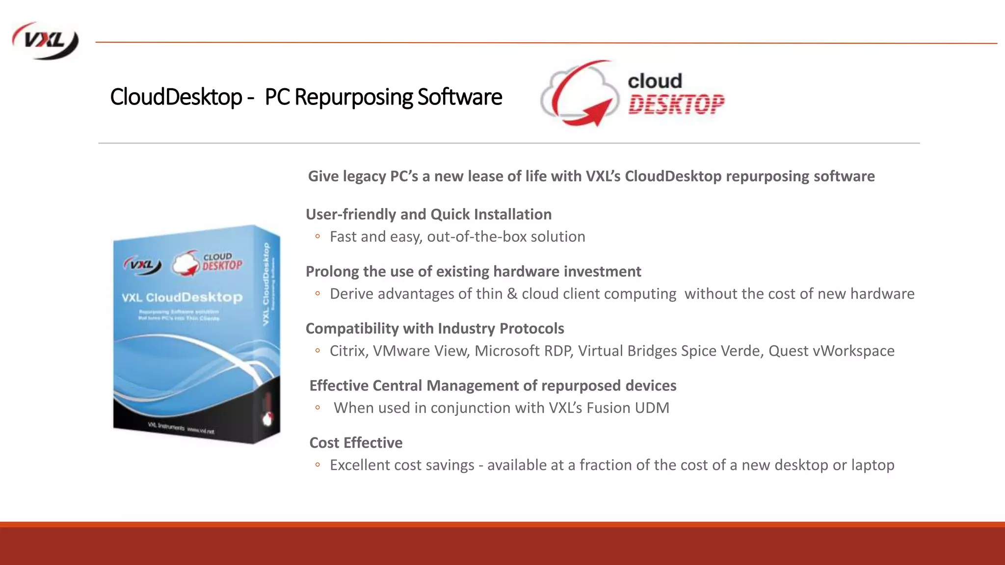 User-friendly and Quick Installation
◦ Fast and easy, out-of-the-box solution
Prolong the use of existing hardware investment
◦ Derive advantages of thin & cloud client computing without the cost of new hardware
Compatibility with Industry Protocols
◦ Citrix, VMware View, Microsoft RDP, Virtual Bridges Spice Verde, Quest vWorkspace
Effective Central Management of repurposed devices
◦ When used in conjunction with VXL’s Fusion UDM
Cost Effective
◦ Excellent cost savings - available at a fraction of the cost of a new desktop or laptop
CloudDesktop - PC Repurposing Software
Give legacy PC’s a new lease of life with VXL’s CloudDesktop repurposing software
 
