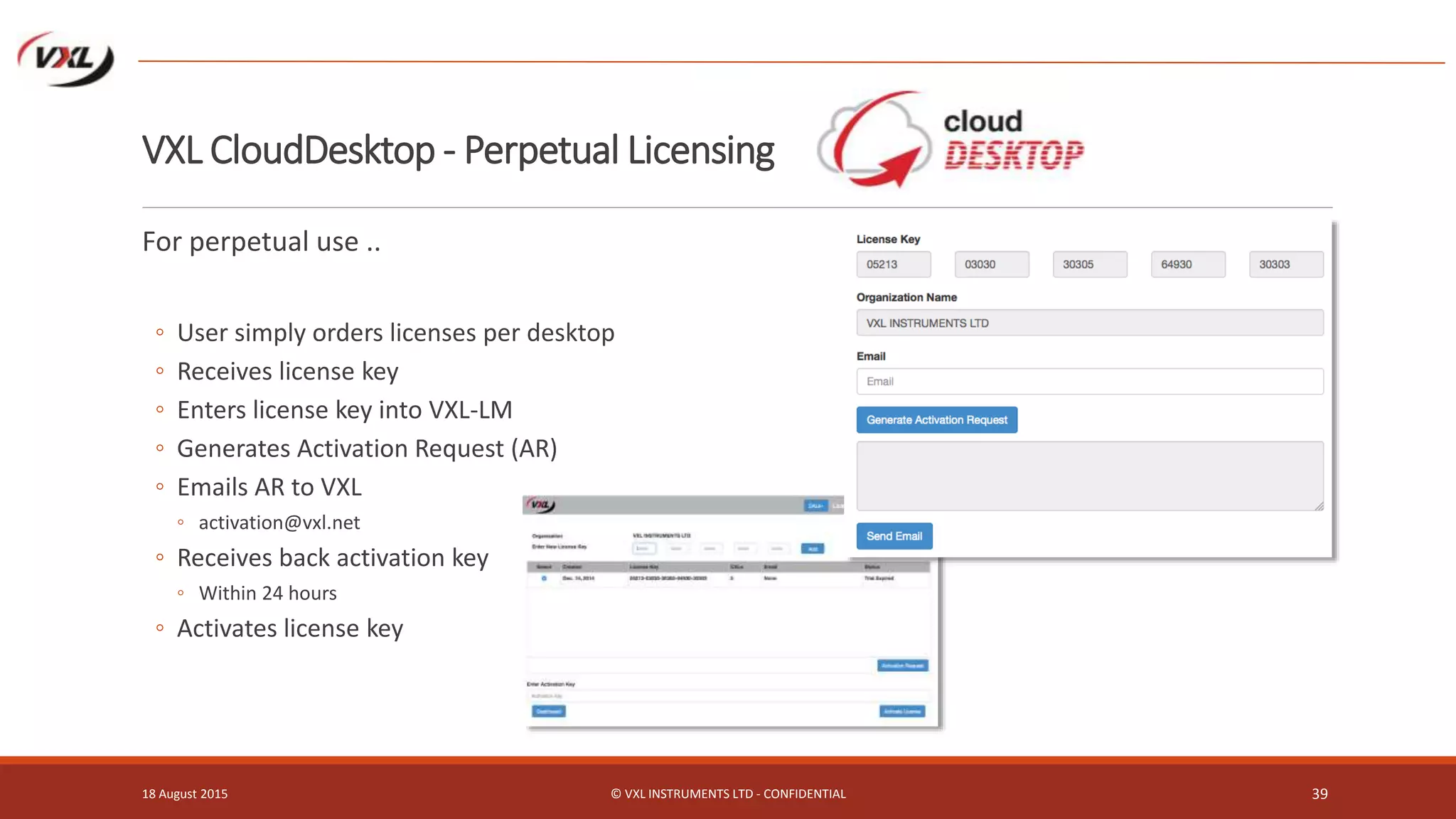 VXL CloudDesktop - Perpetual Licensing
For perpetual use ..
◦ User simply orders licenses per desktop
◦ Receives license key
◦ Enters license key into VXL-LM
◦ Generates Activation Request (AR)
◦ Emails AR to VXL
◦ activation@vxl.net
◦ Receives back activation key
◦ Within 24 hours
◦ Activates license key
18 August 2015 © VXL INSTRUMENTS LTD - CONFIDENTIAL 39
 