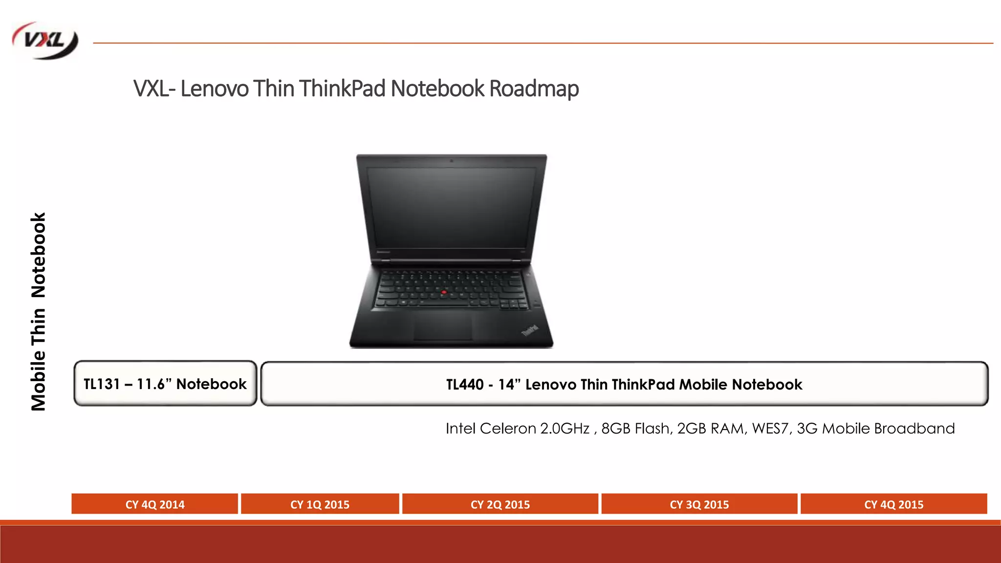 VXL- Lenovo Thin ThinkPad Notebook Roadmap
MobileThinNotebook
Intel Celeron 2.0GHz , 8GB Flash, 2GB RAM, WES7, 3G Mobile Broadband
CY 4Q 2014 CY 1Q 2015 CY 2Q 2015 CY 3Q 2015 CY 4Q 2015
TL440 - 14” Lenovo Thin ThinkPad Mobile NotebookTL131 – 11.6” Notebook
 