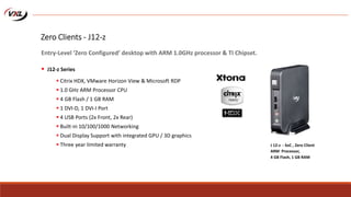  Citrix HDX, VMware Horizon View & Microsoft RDP
 1.0 GHz ARM Processor CPU
 4 GB Flash / 1 GB RAM
 1 DVI-D, 1 DVI-I Port
 4 USB Ports (2x Front, 2x Rear)
 Built-in 10/100/1000 Networking
 Dual Display Support with integrated GPU / 3D graphics
 Three year limited warranty J 12-z - SoC , Zero Client
ARM Processor,
4 GB Flash, 1 GB RAM
Zero Clients - J12-z
Entry-Level ‘Zero Configured’ desktop with ARM 1.0GHz processor & TI Chipset.
 J12-z Series
 
