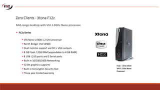  VIA Nano U3300 1.2 GHz processor
 North Bridge: VIA VX900
 Dual monitor support via DVI + VGA outputs
 8 GB Flash / 2GB RAM (expandable to 4 GB RAM)
 8 USB (2.0) ports and 2 Serial ports
 Built-in 10/100/1000 Networking
 32 Bit graphics supports
 Built-in Kensington Security Slot
 Three year limited warranty
F12z - Zero Client
VIA 1.2 GHz Nano
Processor
Zero Clients - Xtona F12z
Mid-range desktop with VIA 1.2GHz Nano processor.
 F12z Series
 