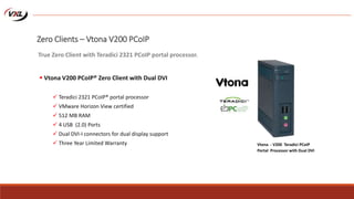 Zero Clients – Vtona V200 PCoIP
 Vtona V200 PCoIP® Zero Client with Dual DVI
 Teradici 2321 PCoIP® portal processor
 VMware Horizon View certified
 512 MB RAM
 4 USB (2.0) Ports
 Dual DVI-I connectors for dual display support
 Three Year Limited Warranty
True Zero Client with Teradici 2321 PCoIP portal processor.
Vtona - V200 Teradici PCoIP
Portal Processor with Dual DVI
 