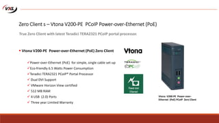 Zero Client s – Vtona V200-PE PCoIP Power-over-Ethernet (PoE)
 Vtona V200-PE Power-over-Ethernet (PoE) Zero Client
Power-over-Ethernet (PoE) for simple, single cable set-up
Eco-friendly 6.5 Watts Power Consumption
Teradici TERA2321 PCoIP® Portal Processor
 Dual DVI Support
 VMware Horizon View certified
 512 MB RAM
 4 USB (2.0) Ports
 Three year Limited Warranty
True Zero Client with latest Teradici TERA2321 PCoIP portal processor.
Vtona V200-PE Power-over-
Ethernet (PoE) PCoIP Zero Client
 