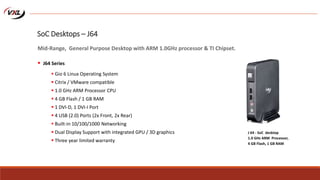  Gio 6 Linux Operating System
 Citrix / VMware compatible
 1.0 GHz ARM Processor CPU
 4 GB Flash / 1 GB RAM
 1 DVI-D, 1 DVI-I Port
 4 USB (2.0) Ports (2x Front, 2x Rear)
 Built-in 10/100/1000 Networking
 Dual Display Support with integrated GPU / 3D graphics
 Three year limited warranty
J 64 - SoC desktop
1.0 GHz ARM Processor,
4 GB Flash, 1 GB RAM
SoC Desktops – J64
Mid-Range, General Purpose Desktop with ARM 1.0GHz processor & TI Chipset.
 J64 Series
 