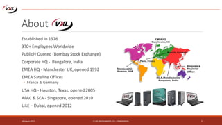 About
18 August 2015 © VXL INSTRUMENTS LTD - CONFIDENTIAL 2
Established in 1976
370+ Employees Worldwide
Publicly Quoted (Bombay Stock Exchange)
Corporate HQ - Bangalore, India
EMEA HQ - Manchester UK, opened 1992
EMEA Satellite Offices
◦ France & Germany
USA HQ - Houston, Texas, opened 2005
APAC & SEA - Singapore, opened 2010
UAE – Dubai, opened 2012
 