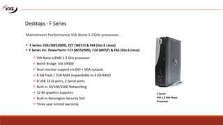  VIA Nano U3300 1.2 GHz processor
 North Bridge: VIA VX900
 Dual monitor support via DVI + VGA outputs
 8 GB Flash / 2GB RAM (expandable to 4 GB RAM)
 8 USB (2.0) ports, 2 Serial ports
 Built-in 10/100/1000 Networking
 32 Bit graphics supports
 Built-in Kensington Security Slot
 Three year limited warranty
F Series
VIA 1.2 GHz Nano
Processor
Desktops - F Series
Mainstream Performance VIA Nano 1.2GHz processor.
 F Series: F26 (WES2009), F27 (WES7) & F64 (Gio 6 Linux)
 F Series inc. PowerTerm: F23 (WES2009), F24 (WES7) & F65 (Gio 6 Linux)
 