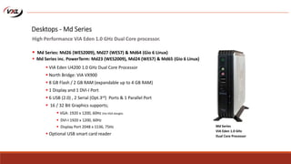  VIA Eden U4200 1.0 GHz Dual Core Processor
 North Bridge: VIA VX900
 8 GB Flash / 2 GB RAM (expandable up to 4 GB RAM)
 1 Display and 1 DVI-I Port
 6 USB (2.0) , 2 Serial (Opt.3rd) Ports & 1 Parallel Port
 16 / 32 Bit Graphics supports;
 VGA: 1920 x 1200, 60Hz (Via VGA dongle)
 DVI-I 1920 x 1200, 60Hz
 Display Port 2048 x 1536, 75Hz
 Optional USB smart card reader
Md Series
VIA Eden 1.0 GHz
Dual Core Processor
Desktops - Md Series
High Performance VIA Eden 1.0 GHz Dual Core processor.
 Md Series: Md26 (WES2009), Md27 (WES7) & Md64 (Gio 6 Linux)
 Md Series inc. PowerTerm: Md23 (WES2009), Md24 (WES7) & Md65 (Gio 6 Linux)
 