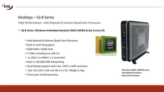  Intel Baytrail-D Celeron Quad Core Processor
 Built-in Intel HD graphics
 4GM RAM / 16GB Flash
 7 USBs including one USB 3.0
 1x VGA / 1x HDMI / x 1 Serial Port
 Built-in 10/100/1000 Networking
 Dual Display Support with max. 1920 x 1200 resolution.
 Size: 50 x 229 x 226 mm (W x H x D) / Weight 2.5Kg
 Three year limited warranty
IQ-B Series WES7, WE8S & Linux
Intel Baytrail-D Celeron
Quad Core Processor
Desktops – IQ-B Series
High Performance - Intel Baytrail-D Celeron Quad Core Processor.
 IQ-B Series: Windows Embedded Standard (WES7,WE8S) & Gio 6 Linux OS
 