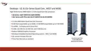  1.5 GHz AMD Kabini Quad Core SoC Processor
 8 GB Flash (expandable up to 32GB) / 2 GB RAM (expandable up to 4 GB RAM)
 1x HDMI , 1x Display and 1x Serial Port
 6 USBs (4x USB 2.0, 2x USB 3.0) and 2 USB (Secure)
 Radeon HD8330 Graphics Processor
 Windows Embedded Standard Operating systems - WES 7 and WE8S
 LQ+ version includes PCIe slot
 Three Year Warranty as standard
LQ and LQ+ (with PCIe)
1.5 GHz AMD Kabini
Quad Core SoC Processor
Desktops - LQ & LQ+ Series Quad Core , WES7 and WE8S.
High Performance AMD Kabini 1.5 GHz Quad Core SoC processor.
 LQ Series: LQ27 (WES7) & LQ29 (WE8S)
 LQ+ Series with PCIe slot LQ+27 (WES7) & LQ+29 (WE8S)
 