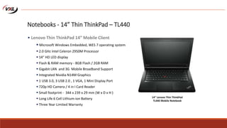 Notebooks - 14” Thin ThinkPad – TL440
 Lenovo Thin ThinkPad 14” Mobile Client
 Microsoft Windows Embedded, WES 7 operating system
 2.0 GHz Intel Celeron 2950M Processor
 14" HD LED display
 Flash & RAM memory - 8GB Flash / 2GB RAM
 Gigabit LAN and 3G Mobile Broadband Support
 Integrated Nividia N14M Graphics
 1 USB 3.0, 3 USB 2.0 , 1 VGA, 1 Mini Display Port
 720p HD Camera / 4 in I Card Reader
 Small footprint - 344 x 239 x 29 mm (W x D x H )
 Long Life 6 Cell Lithium-ion Battery
 Three Year Limited Warranty
14” Lenovo Thin ThinkPad
TL440 Mobile Notebook
 