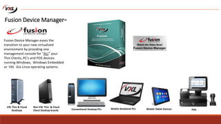VXL Thin & Cloud
Desktops
Mobile Notebook PCs
Non-VXL Thin & Cloud
Client Desktop brands Mobile Tablet Devices
Fusion Device Manager eases the
transition to your new virtualized
environment by providing one
management console for “ALL” your
Thin Clients, PC’s and POS devices
running Windows, Windows Embedded
or VXL Gio Linux operating systems.
POSConventional Desktop PCs
Fusion Device Manager™
 