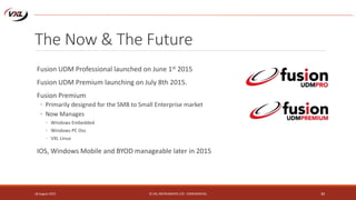 The Now & The Future
Fusion UDM Professional launched on June 1st 2015
Fusion UDM Premium launching on July 8th 2015.
Fusion Premium
◦ Primarily designed for the SMB to Small Enterprise market
◦ Now Manages
◦ Windows Embedded
◦ Windows PC Oss
◦ VXL Linux
IOS, Windows Mobile and BYOD manageable later in 2015
18 August 2015 © VXL INSTRUMENTS LTD - CONFIDENTIAL 30
 