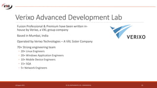 Verixo Advanced Development Lab
Fusion Professional & Premium have been written in-
house by Verixo, a VXL group company
Based in Mumbai, India
Operated by Verixo Technologies – A VXL Sister Company
70+ Strong engineering team
◦ 20+ Linux Engineers
◦ 20+ Windows Application Engineers
◦ 10+ Mobile Device Engineers
◦ 15+ SQA
◦ 5+ Network Engineers
18 August 2015 © VXL INSTRUMENTS LTD - CONFIDENTIAL 31
 