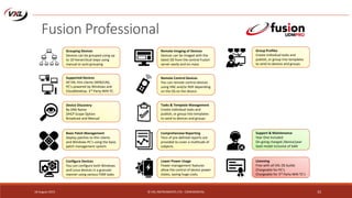 18 August 2015 © VXL INSTRUMENTS LTD - CONFIDENTIAL 33
Fusion Professional
Grouping Devices
Devices can be grouped using up
to 10 hierarchical steps using
manual or auto grouping
Supported Devices
All VXL thin clients (WIN/LIN),
PC’s powered by Windows and
CloudDesktop. 3rd Party WIN TC.
Device Discovery
By DNS Name
DHCP Scope Option
Broadcast and Manual
Basic Patch Management
Deploy patches to thin clients
and Windows PC’s using the basic
patch management system
Configure Devices
You can configure both Windows
and Linux devices in a granular
manner using various FDM tasks
Remote Imaging of Devices
Devices can be imaged with the
latest OS from the central Fusion
server easily and on-mass
Remote Control Devices
You can remote control devices
using VNC and/or RDP depending
on the OS on the device.
Tasks & Template Management
Create individual tasks and
publish, or group into templates
to send to devices and groups
Comprehensive Reporting
Tens of pre-defined reports are
provided to cover a multitude of
subjects.
Lower Power Usage
Power management features
allow the control of device power
states, saving huge costs.
Group Profiles
Create individual tasks and
publish, or group into templates
to send to devices and groups
Licensing
Free with all VXL OS builds
Chargeable for PC’s
Chargeable for 3rd Party WIN TC’s
Support & Maintenance
Year One included
On-going charged /device/year
SaaS model inclusive of SaM
 