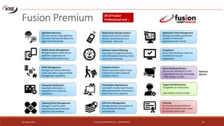 18 August 2015 © VXL INSTRUMENTS LTD - CONFIDENTIAL 34
Fusion Premium
Licensing
On-Premise Perpetual/device
On-Demand Hosted SaaS model
On-Premise SaaS model
All of Fusion
Professional and …
Mobile Device Management
Manage Android mobile device
platforms. Apple iOS and
Windows Phone follow soon.
BYOD Management
Manage your devices between
home and office using the BYOD
management capabilities
Enterprise Dashboards
Important information is
displayed in an interactive
dashboard.
Enhanced Patch Management
Manage TC and PC patch
requirements with enhanced
detection and workflow
Inventory Control
Perform accurate audits of your
infrastructure with enhanced
inventory control
Anti-Virus Management
Manage patches and updates for
the installed AV software
automatically
Multi-Device Remote Control
Shadow and control multiple
devices simultaneously via a
interactive video wall
Agentless Discovery
Discover devices using agentless
discovery method and deploy the
agent once discovered.
Application Patch Management
Manage and deploy application
updates for Microsoft
applications with control.
Compliance
Ensure that all devices meet the
standards set by your
organization.
Software License Metering
Stay within the legal boundaries
with FDM license metering. Saves
you on over-licensing.
Preventative Maintenance
Live health monitoring of devices
allows preventative maintenance
tasks to be run as required.
Secure Desktop Services
Secure your desktop PC or VDI
using layered security technology
.. files, folders, or both.
Optional
Add-On
Support & Maintenance
Chargeable per device/year
SaaS model inclusive of SaM
 