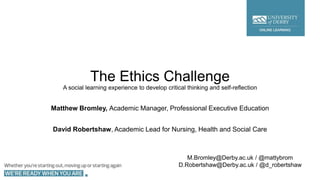 The Ethics Challenge
A social learning experience to develop critical thinking and self-reflection
Matthew Bromley, Academic Manager, Professional Executive Education
David Robertshaw, Academic Lead for Nursing, Health and Social Care
M.Bromley@Derby.ac.uk / @mattybrom
D.Robertshaw@Derby.ac.uk / @d_robertshaw
 