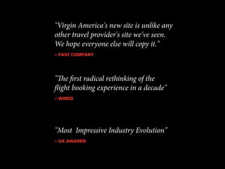"Virgin America's new site is unlike any 
other travel provider's site we've seen. 
We hope everyone else will copy it." 
— FAST COMPANY 
"The first radical rethinking of the 
flight booking experience in a decade" 
— WIRED 
"Most Impressive Industry Evolution" 
— UX AWARDS 
 