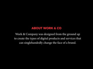 ABOUT WORK & CO 
Work & Company was designed from the ground up 
to create the types of digital products and services that 
can singlehandedly change the face of a brand. 
 