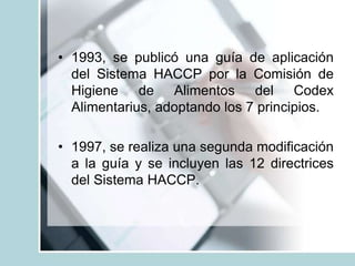 • 1993, se publicó una guía de aplicación
del Sistema HACCP por la Comisión de
Higiene de Alimentos del Codex
Alimentarius, adoptando los 7 principios.
• 1997, se realiza una segunda modificación
a la guía y se incluyen las 12 directrices
del Sistema HACCP.
 