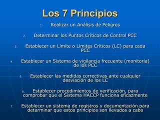 Los 7 Principios
1. Realizar un Análisis de Peligros
2. Determinar los Puntos Críticos de Control PCC
3. Establecer un Límite o Límites Críticos (LC) para cada
PCC
4. Establecer un Sistema de vigilancia frecuente (monitoria)
de los PCC
5. Establecer las medidas correctivas ante cualquier
desviación de los LC
6. Establecer procedimientos de verificación, para
comprobar que el Sistema HACCP funciona eficazmente
7. Establecer un sistema de registros y documentación para
determinar que estos principios son llevados a cabo
 