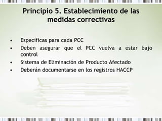 Principio 5. Establecimiento de las
medidas correctivas
• Específicas para cada PCC
• Deben asegurar que el PCC vuelva a estar bajo
control
• Sistema de Eliminación de Producto Afectado
• Deberán documentarse en los registros HACCP
 
