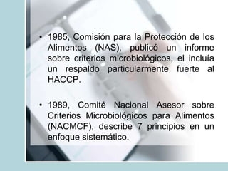 • 1985, Comisión para la Protección de los
Alimentos (NAS), publicó un informe
sobre criterios microbiológicos, el incluía
un respaldo particularmente fuerte al
HACCP.
• 1989, Comité Nacional Asesor sobre
Criterios Microbiológicos para Alimentos
(NACMCF), describe 7 principios en un
enfoque sistemático.
 