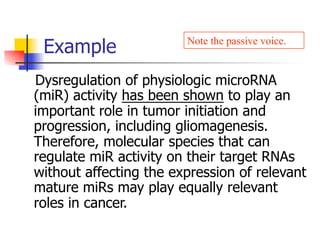 Note the passive voice. 
Example 
Dysregulation of physiologic microRNA 
(miR) activity has been shown to play an 
important role in tumor initiation and 
progression, including gliomagenesis. 
Therefore, molecular species that can 
regulate miR activity on their target RNAs 
without affecting the expression of relevant 
mature miRs may play equally relevant 
roles in cancer. 
 