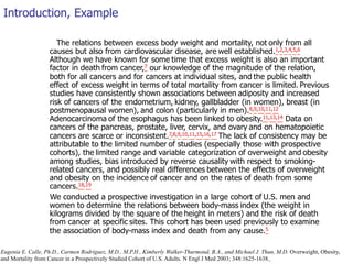 Introduction, Example 
The relations between excess body weight and mortality, not only from all 
causes but also from cardiovascular disease, are well established.1,2,3,4,5,6 
Although we have known for some time that excess weight is also an important 
factor in death from cancer,7 our knowledge of the magnitude of the relation, 
both for all cancers and for cancers at individual sites, and the public health 
effect of excess weight in terms of total mortality from cancer is limited. Previous 
studies have consistently shown associations between adiposity and increased 
risk of cancers of the endometrium, kidney, gallbladder (in women), breast (in 
postmenopausal women), and colon (particularly in men).8,9,10,11,12 
Adenocarcinoma of the esophagus has been linked to obesity.11,13,14 Data on 
cancers of the pancreas, prostate, liver, cervix, and ovary and on hematopoietic 
cancers are scarce or inconsistent.7,8,9,10,11,15,16,17 The lack of consistency may be 
attributable to the limited number of studies (especially those with prospective 
cohorts), the limited range and variable categorization of overweight and obesity 
among studies, bias introduced by reverse causality with respect to smoking-related 
cancers, and possibly real differences between the effects of overweight 
and obesity on the incidence of cancer and on the rates of death from some 
cancers.18,19 
We conducted a prospective investigation in a large cohort of U.S. men and 
women to determine the relations between body-mass index (the weight in 
kilograms divided by the square of the height in meters) and the risk of death 
from cancer at specific sites. This cohort has been used previously to examine 
the association of body-mass index and death from any cause.5 
Eugenia E. Calle, Ph.D., Carmen Rodriguez, M.D., M.P.H., Kimberly Walker-Thurmond, B.A., and Michael J. Thun, M.D. Overweight, Obesity, 
and Mortality from Cancer in a Prospectively Studied Cohort of U.S. Adults. N Engl J Med 2003; 348:1625-1638. 
 