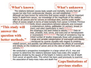 WWhhaat’ts’ sk knnoowwnn WWhhaat’ts’ su unnkknnoowwnn 
The relations between excess body weight and mortality, not only from all 
causes but also from cardiovascular disease, are well established.1,2,3,4,5,6 
Although we have known for some time that excess weight is also an important 
factor in death from cancer,7 our knowledge of the magnitude of the relation, 
both for all cancers and for cancers at individual sites, and the public health 
effect of excess weight in terms of total mortality from cancer is limited. Previous 
studies have consistently shown associations between adiposity and increased 
risk of cancers of the endometrium, kidney, gallbladder (in women), breast (in 
postmenopausal women), and colon (particularly in men).8,9,10,11,12 
Adenocarcinoma of the esophagus has been linked to obesity.11,13,14 Data on 
cancers of the pancreas, prostate, liver, cervix, and ovary and on hematopoietic 
cancers are scarce or inconsistent.7,8,9,10,11,15,16,17 The lack of consistency may be 
attributable to the limited number of studies (especially those with prospective 
cohorts), the limited range and variable categorization of overweight and obesity 
among studies, bias introduced by reverse causality with respect to smoking-related 
cancers, and possibly real differences between the effects of overweight 
and obesity on the incidence of cancer and on the rates of death from some 
cancers.18,19 
We conducted a prospective investigation in a large cohort of U.S. men and 
women to determine the relations between body-mass index (the weight in 
kilograms divided by the square of the height in meters) and the risk of death 
from cancer at specific sites. This cohort has been used previously to examine 
the association of body-mass index and death from any cause.5 
Gaps/limitations of 
previous studies 
“This study will 
answer the 
question with 
better methods.” 
 