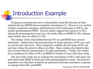 Introduction Example 
Exogenous estrogens prevent or substantially retard the decrease in bone 
mineral density (BMD) that accompanies menopause [1]. However, it is unclear 
whether exogenous estrogens, administered as oral contraceptives (OCs), can 
modify premenopausal BMD. Several studies suggest that exposure to OCs 
during the premenopausal years has a favorable effect on BMD [2-10], whereas 
other studies show no effect [11-18]. 
Past studies of the relationship between OC use and BMD have several 
limitations. Studies have focused primarily on crude measures of OC use, such 
as current, past and never. These categories combine diverse types of OC use 
and may reduce the power to detect an effect. Many studies also failed to take 
into account lifestyle characteristics of study participants. Finally, few studies 
have considered an effect of OCs on BMD in women of races other than white. 
The aim of this study was to evaluate the associations of OCs with spine, hip 
and whole body BMD in black and white premenopausal women. Our primary 
hypothesis was that there would be an association between cumulative exposure 
to estrogen from OCs and BMD. 
Osteoporos Int. 2002 Nov;13(11):893-900. 
 
