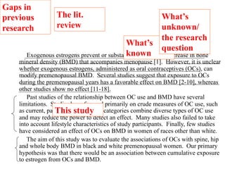 What’s 
known 
What’s 
unknown/ 
the research 
question 
The lit. 
review 
Gaps in 
previous 
research 
Exogenous estrogens prevent or substantially retard the decrease in bone 
mineral density (BMD) that accompanies menopause [1]. However, it is unclear 
whether exogenous estrogens, administered as oral contraceptives (OCs), can 
modify premenopausal BMD. Several studies suggest that exposure to OCs 
during the premenopausal years has a favorable effect on BMD [2-10], whereas 
other studies show no effect [11-18]. 
Past studies of the relationship between OC use and BMD have several 
limitations. Studies have focused primarily on crude measures of OC use, such 
as current, past This and never. study 
These categories combine diverse types of OC use 
and may reduce the power to detect an effect. Many studies also failed to take 
into account lifestyle characteristics of study participants. Finally, few studies 
have considered an effect of OCs on BMD in women of races other than white. 
The aim of this study was to evaluate the associations of OCs with spine, hip 
and whole body BMD in black and white premenopausal women. Our primary 
hypothesis was that there would be an association between cumulative exposure 
to estrogen from OCs and BMD. 
 