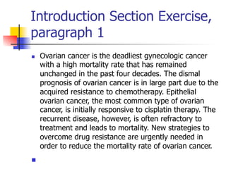 Introduction Section Exercise, 
paragraph 1 
n Ovarian cancer is the deadliest gynecologic cancer 
with a high mortality rate that has remained 
unchanged in the past four decades. The dismal 
prognosis of ovarian cancer is in large part due to the 
acquired resistance to chemotherapy. Epithelial 
ovarian cancer, the most common type of ovarian 
cancer, is initially responsive to cisplatin therapy. The 
recurrent disease, however, is often refractory to 
treatment and leads to mortality. New strategies to 
overcome drug resistance are urgently needed in 
order to reduce the mortality rate of ovarian cancer. 
n 
 