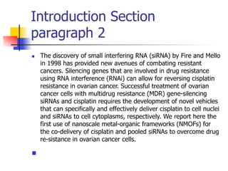 Introduction Section 
paragraph 2 
n The discovery of small interfering RNA (siRNA) by Fire and Mello 
in 1998 has provided new avenues of combating resistant 
cancers. Silencing genes that are involved in drug resistance 
using RNA interference (RNAi) can allow for reversing cisplatin 
resistance in ovarian cancer. Successful treatment of ovarian 
cancer cells with multidrug resistance (MDR) gene-silencing 
siRNAs and cisplatin requires the development of novel vehicles 
that can specifically and effectively deliver cisplatin to cell nuclei 
and siRNAs to cell cytoplasms, respectively. We report here the 
first use of nanoscale metal-organic frameworks (NMOFs) for 
the co-delivery of cisplatin and pooled siRNAs to overcome drug 
re-sistance in ovarian cancer cells. 
n 
 