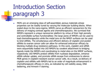 Introduction Section 
paragraph 3 
n MOFs are an emerging class of self-assembled, porous materials whose 
properties can be readily tuned by varying the molecular building blocks. When 
scaled down to the nano-regime, NMOFs serve as efficient nanocarriers for the 
delivery of imaging contrast agents and chemotherapeutics. We surmised that 
NMOFs represent a unique nanocarrier platform by virtue of their high porosity 
and controllable surface functionalities: the large pores of NMOFs can be used to 
load chemotherapeutics while the metal ions on the NMOF surfaces can be used 
to bind siRNAs. The simultaneous and efficient delivery of cisplatin and pooled 
siRNAs to ovarian cancer cells can allow for enhanced anticancer efficacy by 
blocking multiple drug resistance pathways. In this work, cisplatin and siRNA 
were sequentially loaded into UiO NMOFs by covalent attachment to bridging 
ligands inside the NMOFs and coordinating to metal sites on the NMOF surfaces, 
respectively. UiO NMOFs protect siRNAs from nuclease degradation, enhance 
siRNA cellular uptake, and promote siRNA escape from endosomes to silence 
MDR genes in cisplatin-resistant ovarian cancer cells. As a result, co-delivery of 
cisplatin and siRNAs with NMOFs led to an order of magnitude enhancement in 
chemotherapeutic efficacy in vitro, as indicated by cell viability assay, DNA 
laddering, and Annexin V staining. 
n 
 