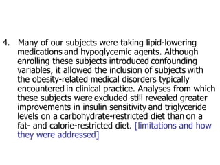4. Many of our subjects were taking lipid-lowering 
medications and hypoglycemic agents. Although 
enrolling these subjects introduced confounding 
variables, it allowed the inclusion of subjects with 
the obesity-related medical disorders typically 
encountered in clinical practice. Analyses from which 
these subjects were excluded still revealed greater 
improvements in insulin sensitivity and triglyceride 
levels on a carbohydrate-restricted diet than on a 
fat- and calorie-restricted diet. [limitations and how 
they were addressed] 
 