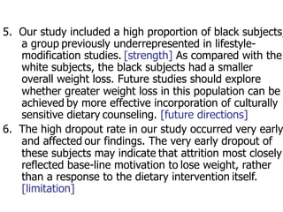 5. Our study included a high proportion of black subjects, 
a group previously underrepresented in lifestyle-modification 
studies. [strength] As compared with the 
white subjects, the black subjects had a smaller 
overall weight loss. Future studies should explore 
whether greater weight loss in this population can be 
achieved by more effective incorporation of culturally 
sensitive dietary counseling. [future directions] 
6. The high dropout rate in our study occurred very early 
and affected our findings. The very early dropout of 
these subjects may indicate that attrition most closely 
reflected base-line motivation to lose weight, rather 
than a response to the dietary intervention itself. 
[limitation] 
 