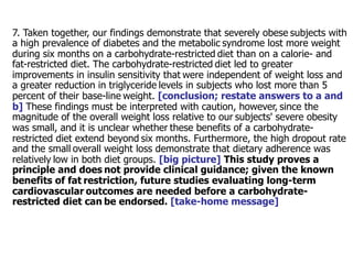 7. Taken together, our findings demonstrate that severely obese subjects with 
a high prevalence of diabetes and the metabolic syndrome lost more weight 
during six months on a carbohydrate-restricted diet than on a calorie- and 
fat-restricted diet. The carbohydrate-restricted diet led to greater 
improvements in insulin sensitivity that were independent of weight loss and 
a greater reduction in triglyceride levels in subjects who lost more than 5 
percent of their base-line weight. [conclusion; restate answers to a and 
b] These findings must be interpreted with caution, however, since the 
magnitude of the overall weight loss relative to our subjects' severe obesity 
was small, and it is unclear whether these benefits of a carbohydrate-restricted 
diet extend beyond six months. Furthermore, the high dropout rate 
and the small overall weight loss demonstrate that dietary adherence was 
relatively low in both diet groups. [big picture] This study proves a 
principle and does not provide clinical guidance; given the known 
benefits of fat restriction, future studies evaluating long-term 
cardiovascular outcomes are needed before a carbohydrate-restricted 
diet can be endorsed. [take-home message] 
 
