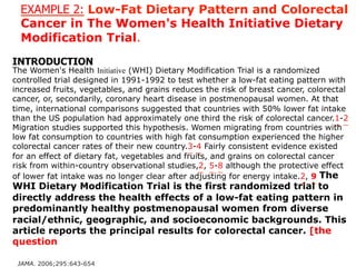 EXAMPLE 2: Low-Fat Dietary Pattern and Colorectal 
Cancer in The Women's Health Initiative Dietary 
Modification Trial. 
INTRODUCTION 
The Women's Health Initiative (WHI) Dietary Modification Trial is a randomized 
controlled trial designed in 1991-1992 to test whether a low-fat eating pattern with 
increased fruits, vegetables, and grains reduces the risk of breast cancer, colorectal 
cancer, or, secondarily, coronary heart disease in postmenopausal women. At that 
time, international comparisons suggested that countries with 50% lower fat intake 
than the US population had approximately one third the risk of colorectal cancer.1-2 
Migration studies supported this hypothesis. Women migrating from countries with 
low fat consumption to countries with high fat consumption experienced the higher 
colorectal cancer rates of their new country.3-4 Fairly consistent evidence existed 
for an effect of dietary fat, vegetables and fruits, and grains on colorectal cancer 
risk from within-country observational studies,2, 5-8 although the protective effect 
of lower fat intake was no longer clear after adjusting for energy intake.2, 9 The 
WHI Dietary Modification Trial is the first randomized trial to 
directly address the health effects of a low-fat eating pattern in 
predominantly healthy postmenopausal women from diverse 
racial/ethnic, geographic, and socioeconomic backgrounds. This 
article reports the principal results for colorectal cancer. [the 
question 
JAMA. 2006;295:643-654 
 