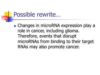 Possible rewrite… 
n Changes in microRNA expression play a 
role in cancer, including glioma. 
Therefore, events that disrupt 
microRNAs from binding to their target 
RNAs may also promote cancer. 
 