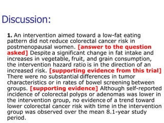 Discussion: 
1. An intervention aimed toward a low-fat eating 
pattern did not reduce colorectal cancer risk in 
postmenopausal women. [answer to the question 
asked] Despite a significant change in fat intake and 
increases in vegetable, fruit, and grain consumption, 
the intervention hazard ratio is in the direction of an 
increased risk. [supporting evidence from this trial] 
There were no substantial differences in tumor 
characteristics or in rates of bowel screening between 
groups. [supporting evidence] Although self-reported 
incidence of colorectal polyps or adenomas was lower in 
the intervention group, no evidence of a trend toward 
lower colorectal cancer risk with time in the intervention 
group was observed over the mean 8.1-year study 
period. 
 