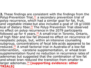 2. These findings are consistent with the findings from the 
Polyp Prevention Trial,31 a secondary prevention trial of 
polyp recurrence, which had a similar goal for fat, fruit, 
and vegetable intake but also included a goal of 18 g/1000 
kcal of dietary fiber.32 The Polyp Prevention Trial observed 
no effect on polyp recurrence in the 2079 participants 
followed up for 4 years.32 A small trial in Toronto, Ontario, 
of high fiber and low fat showed no effect on recurrence of 
neoplastic polyps, but, within an intensive counseling 
subgroup, concentrations of fecal bile acids appeared to be 
reduced.33 A small factorial trial in Australia of a low-fat 
intervention, -carotene supplementation, or wheat bran 
supplementation found no reduction in recurrence rates of 
adenomas but suggested that the combination of low fat 
and wheat bran reduced the transition from smaller to 
larger adenomas.34 [supporting evidence: other 
TRIALS] 
 